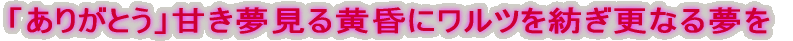 「ありがとう」甘き夢見る黄昏にワルツを紡ぎ更なる夢を