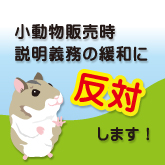 販売時説明義務の緩和(犬猫以外の小動物等での説明義務事項の緩和の検討)に反対します 販売時説明義務の緩和(犬猫以外の小動物等での説明義務事項の緩和の検討)に反対します