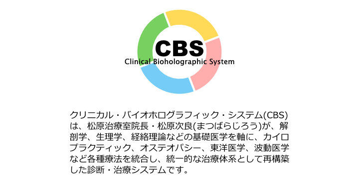 CBS,クリニカル・バイオホログラフィック・システムとはmatubara
治療室院長・松原次良（まつばらじろう）が解剖学、生理学、経絡離村などの基礎医学を軸に、カイロプラクティック、オステオパシー、東洋医学、波動医学など各種療法を統合し、統一的な治療体系として再構築した診断・治療システムです。